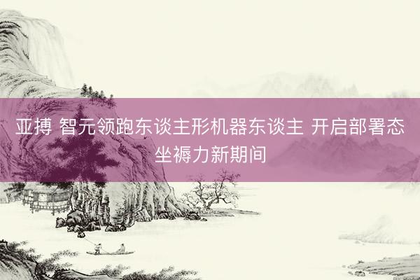 亚搏 智元领跑东谈主形机器东谈主 开启部署态坐褥力新期间