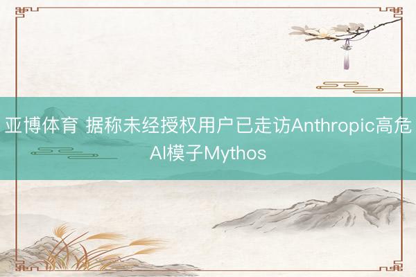亚博体育 据称未经授权用户已走访Anthropic高危AI模子Mythos